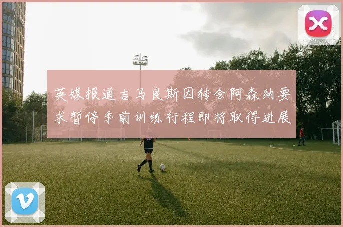 英媒报道吉马良斯因转会阿森纳要求暂停季前训练行程即将取得进展