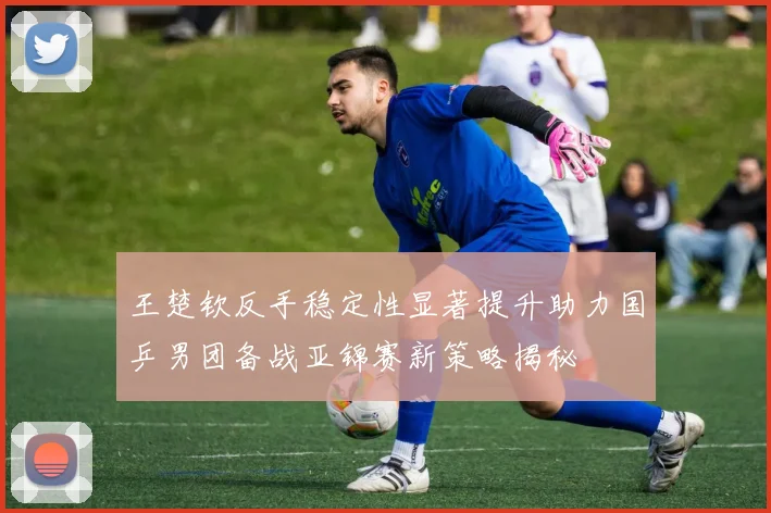 王楚钦反手稳定性显著提升助力国乒男团备战亚锦赛新策略揭秘