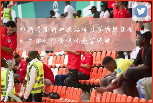 维斯塔潘新加坡站练习赛调校困难红牛排位形势堪忧亟需突破
