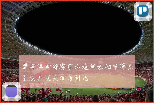 覃海洋世锦赛前加速训练细节曝光引发广泛关注与讨论