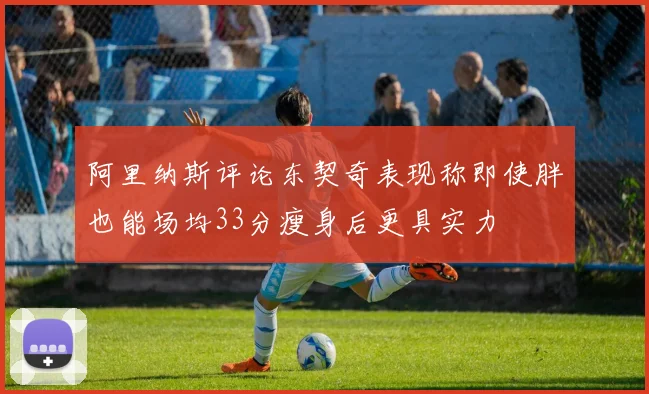 阿里纳斯评论东契奇表现称即使胖也能场均33分瘦身后更具实力